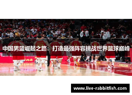 中国男篮崛起之路：打造最强阵容挑战世界篮球巅峰